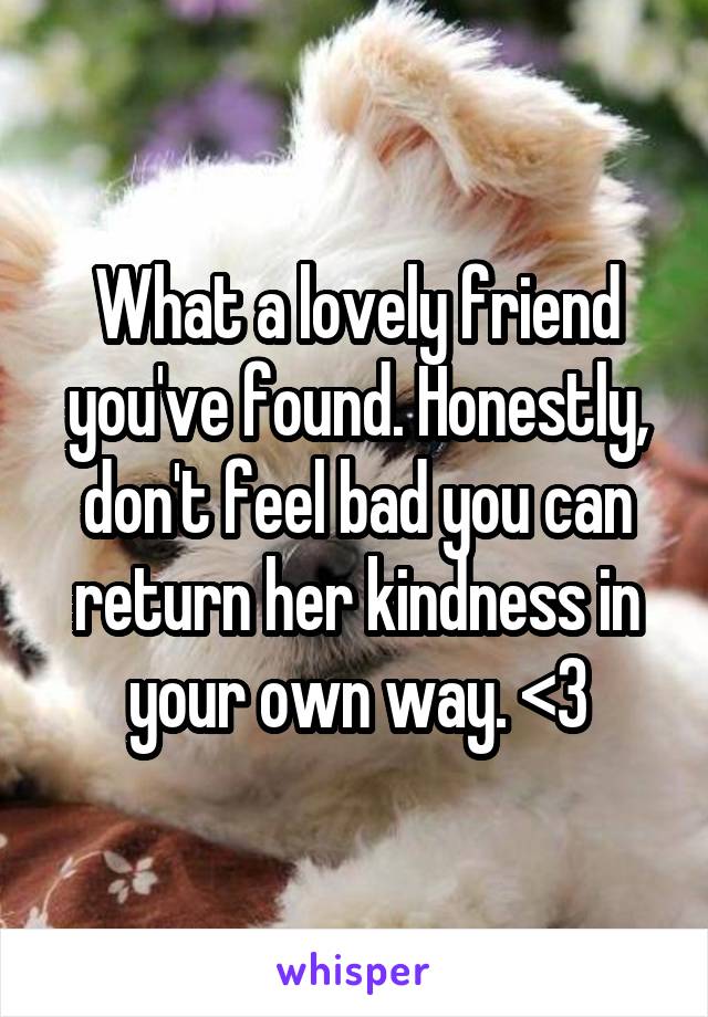 What a lovely friend you've found. Honestly, don't feel bad you can return her kindness in your own way. <3