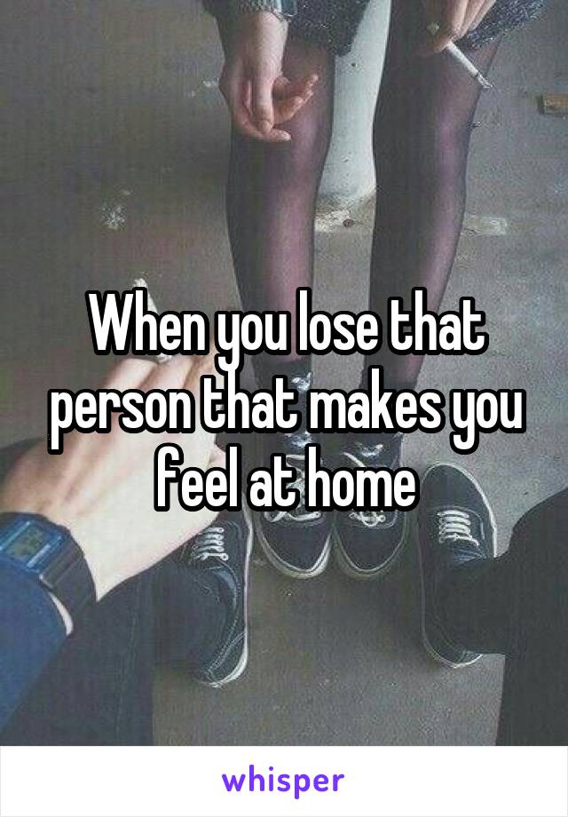 When you lose that person that makes you feel at home