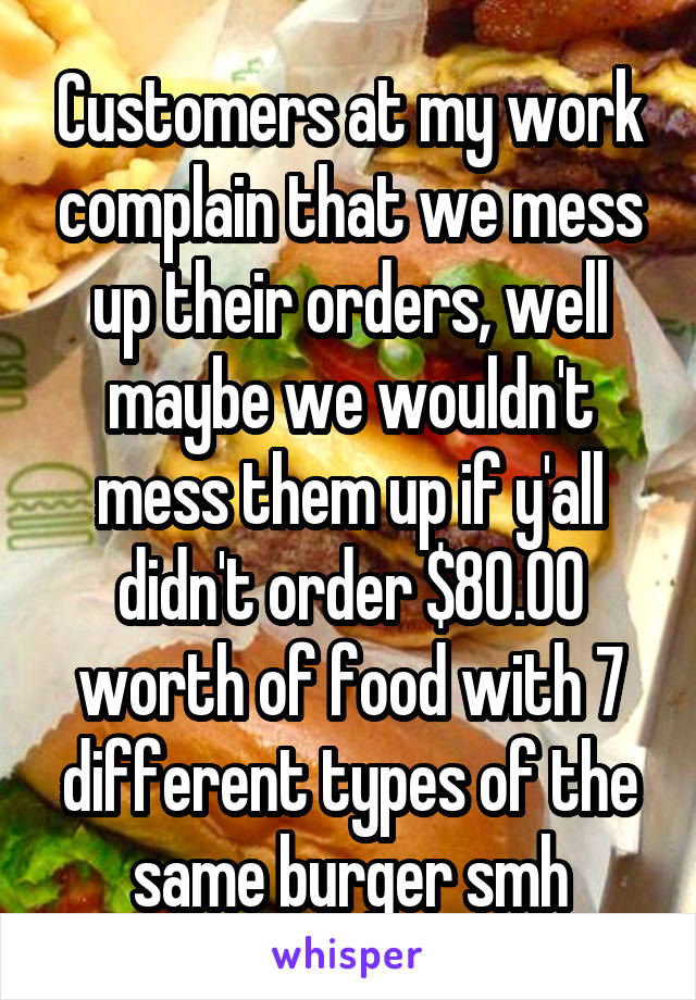 Customers at my work complain that we mess up their orders, well maybe we wouldn't mess them up if y'all didn't order $80.00 worth of food with 7 different types of the same burger smh