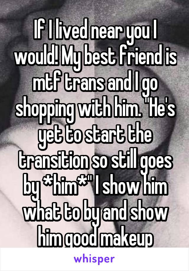 If I lived near you I would! My best friend is mtf trans and I go shopping with him. "He's yet to start the transition so still goes by *him*" I show him what to by and show him good makeup
