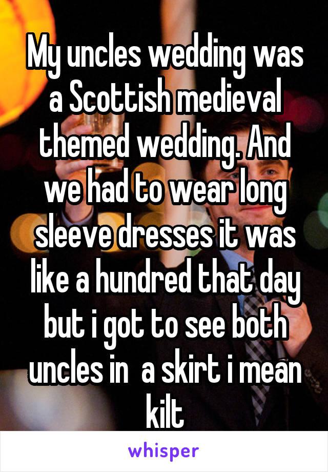 My uncles wedding was a Scottish medieval themed wedding. And we had to wear long sleeve dresses it was like a hundred that day but i got to see both uncles in  a skirt i mean kilt