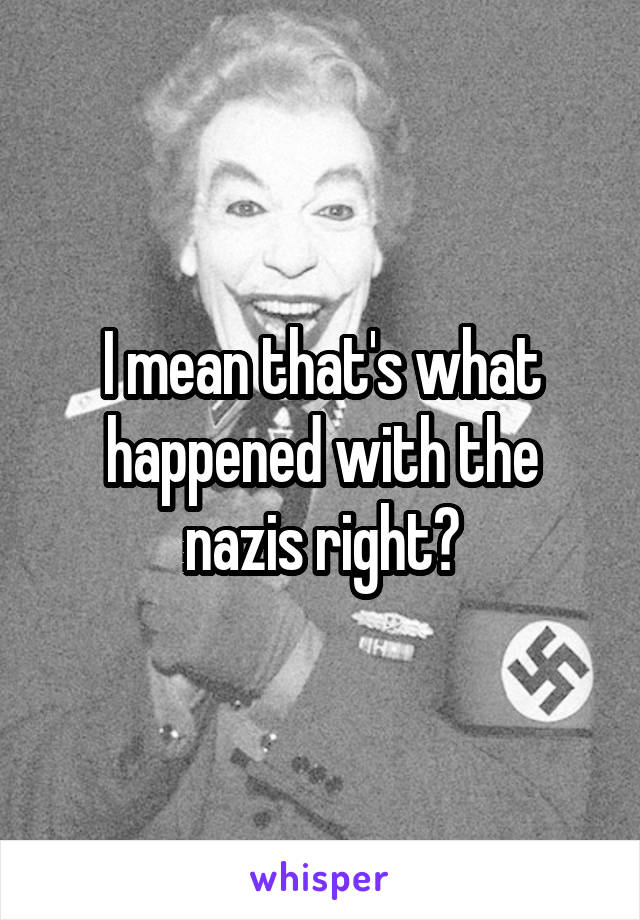 I mean that's what happened with the nazis right?