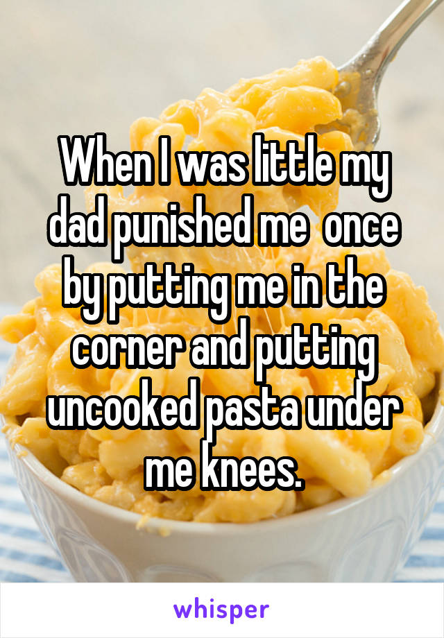 When I was little my dad punished me  once by putting me in the corner and putting uncooked pasta under me knees.