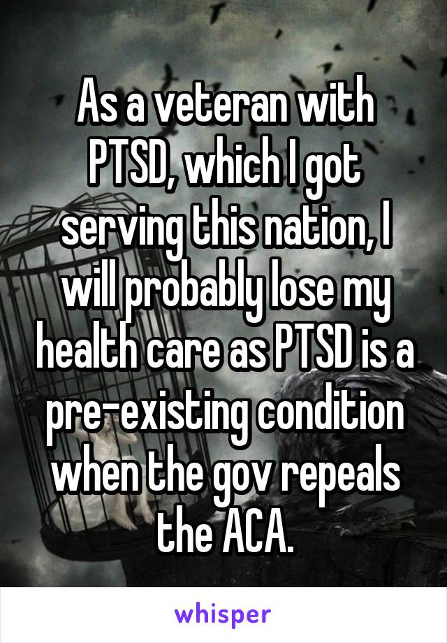 As a veteran with PTSD, which I got serving this nation, I will probably lose my health care as PTSD is a pre-existing condition when the gov repeals the ACA.