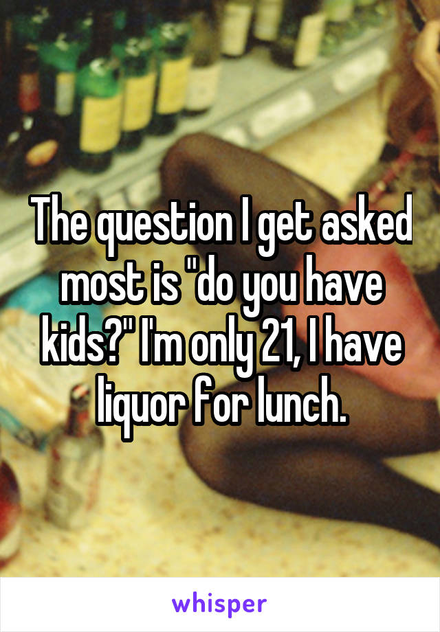 The question I get asked most is "do you have kids?" I'm only 21, I have liquor for lunch.