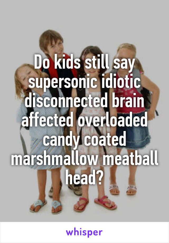 Do kids still say supersonic idiotic disconnected brain affected overloaded candy coated marshmallow meatball head?