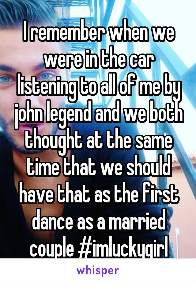 I remember when we were in the car listening to all of me by john legend and we both thought at the same time that we should have that as the first dance as a married couple #imluckygirl