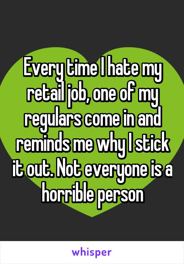 Every time I hate my retail job, one of my regulars come in and reminds me why I stick it out. Not everyone is a horrible person