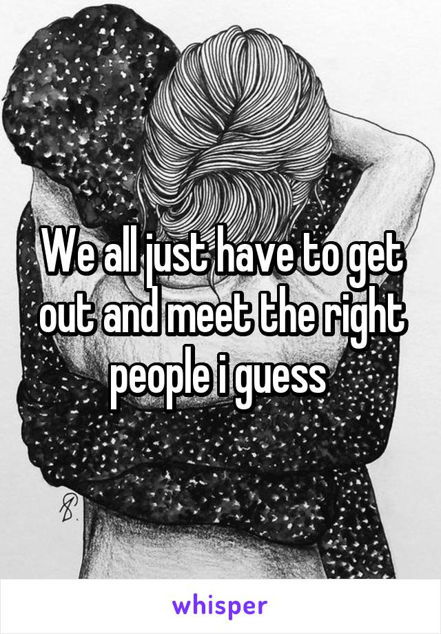 We all just have to get out and meet the right people i guess 