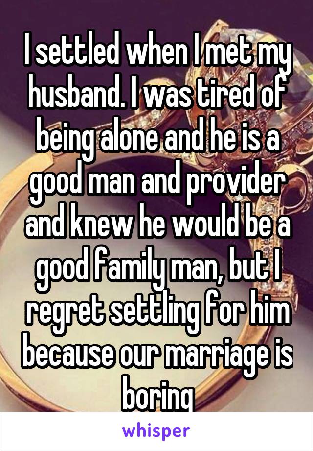 I settled when I met my husband. I was tired of being alone and he is a good man and provider and knew he would be a good family man, but I regret settling for him because our marriage is boring