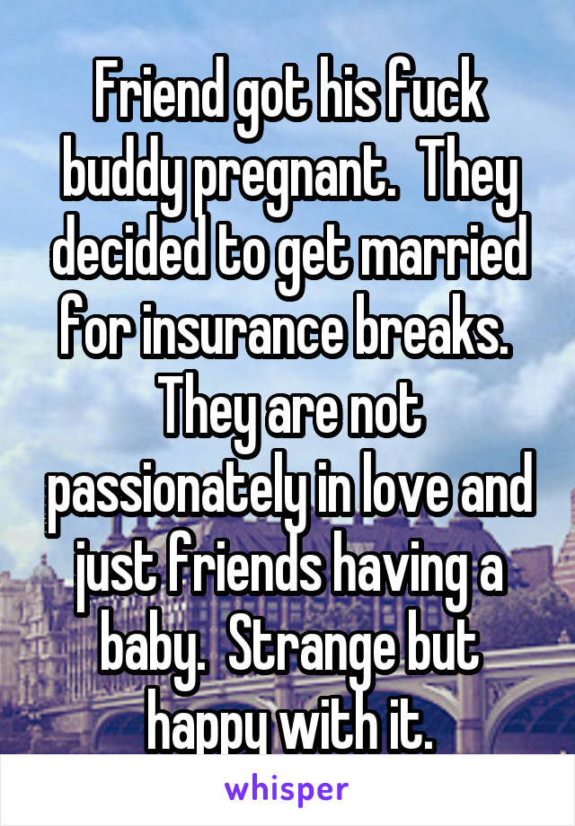 Friend got his fuck buddy pregnant.  They decided to get married for insurance breaks.  They are not passionately in love and just friends having a baby.  Strange but happy with it.