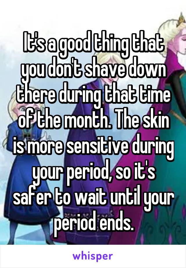 It's a good thing that you don't shave down there during that time of the month. The skin is more sensitive during your period, so it's safer to wait until your period ends.