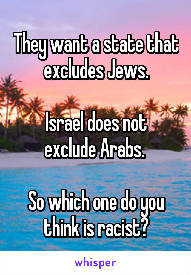 They want a state that excludes Jews.

 Israel does not 
exclude Arabs. 

So which one do you think is racist?