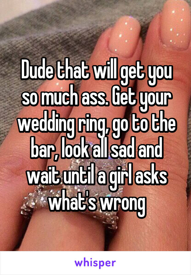 Dude that will get you so much ass. Get your wedding ring, go to the bar, look all sad and wait until a girl asks what's wrong