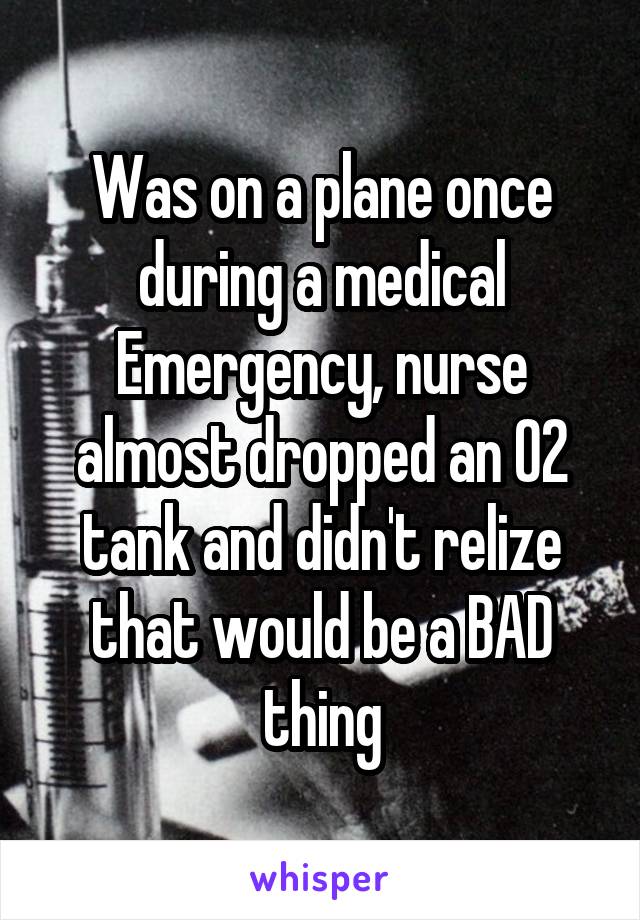 Was on a plane once during a medical Emergency, nurse almost dropped an O2 tank and didn't relize that would be a BAD thing