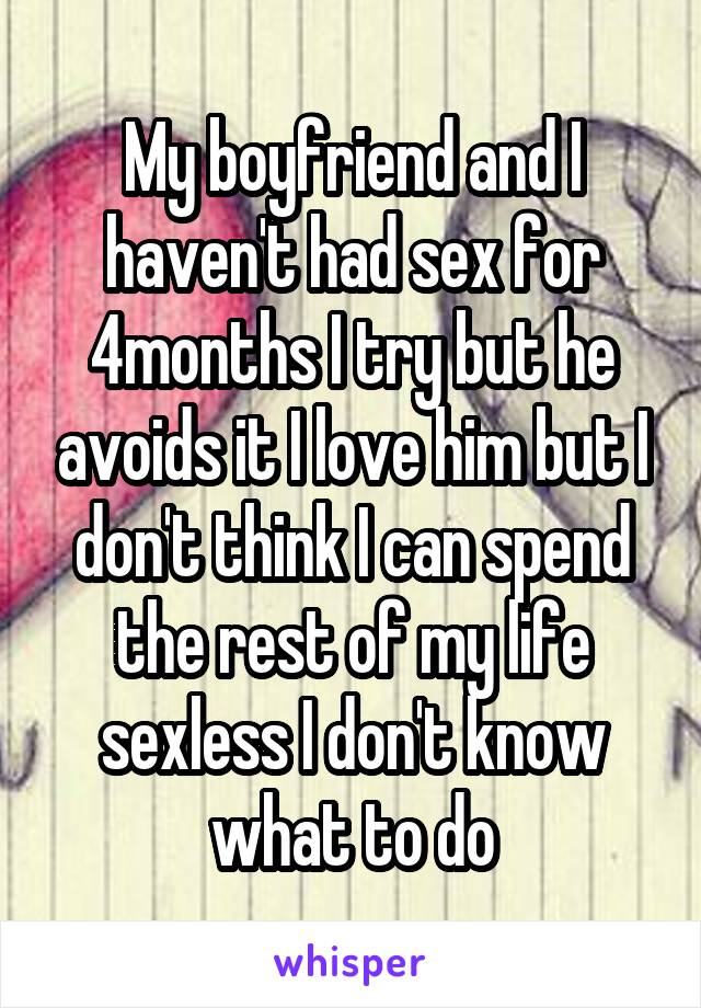 My boyfriend and I haven't had sex for 4months I try but he avoids it I love him but I don't think I can spend the rest of my life sexless I don't know what to do