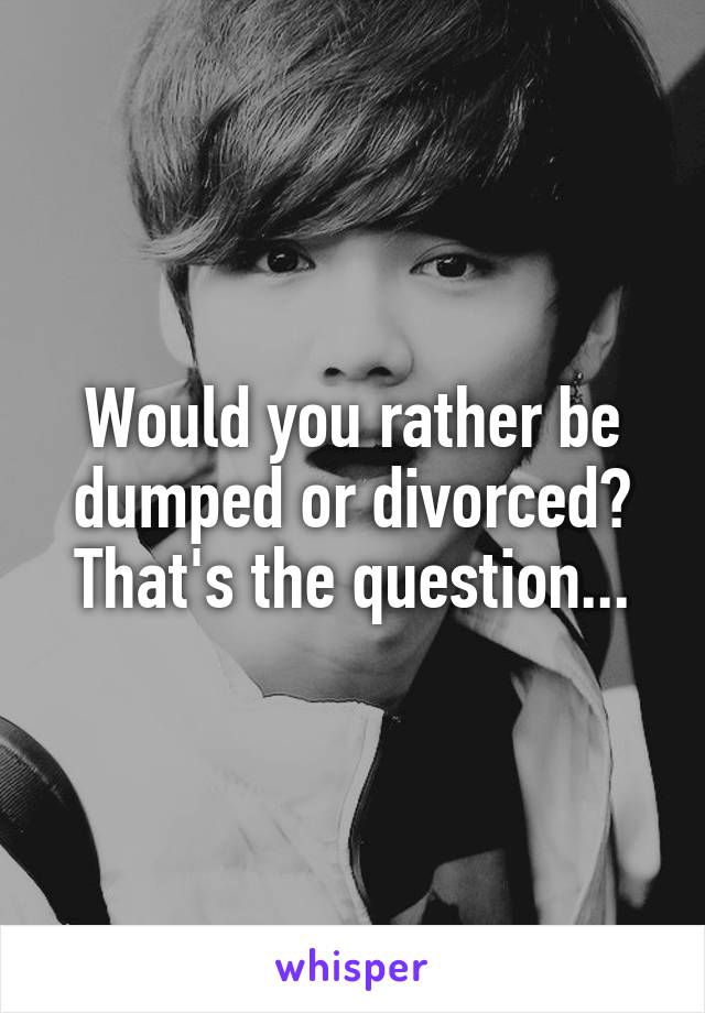 Would you rather be dumped or divorced? That's the question...