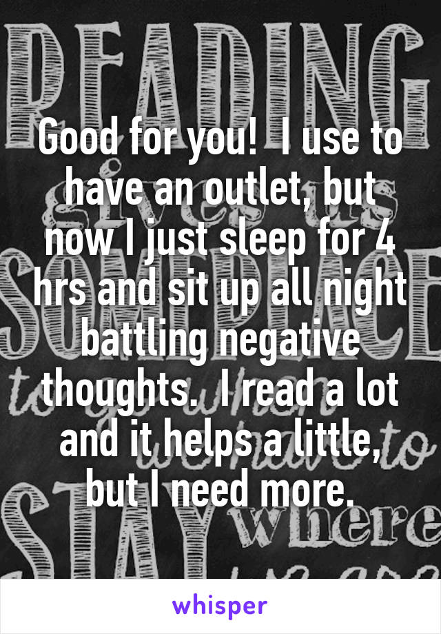 Good for you!  I use to have an outlet, but now I just sleep for 4 hrs and sit up all night battling negative thoughts.  I read a lot and it helps a little, but I need more.