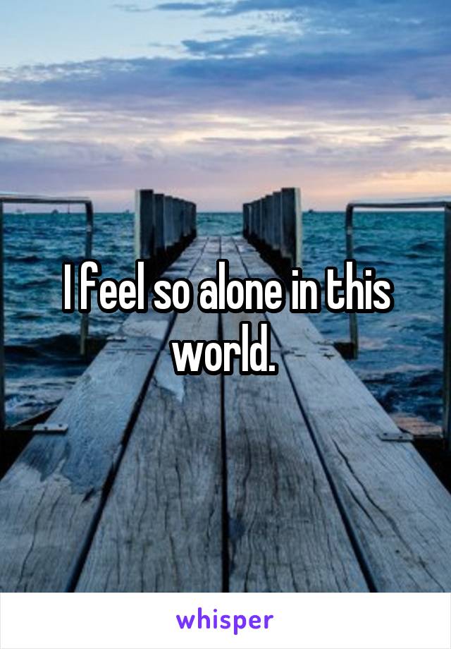 Felt so alone. I feel Alone. Leave a Whisper. Alone in this World. Alone in this feeling.