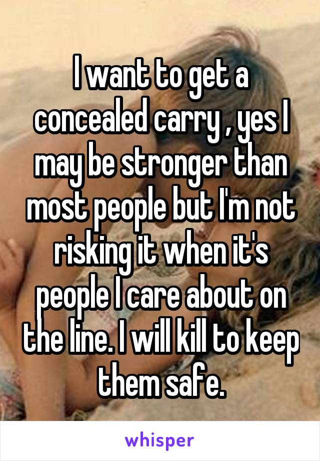 I want to get a concealed carry , yes I may be stronger than most people but I'm not risking it when it's people I care about on the line. I will kill to keep them safe.