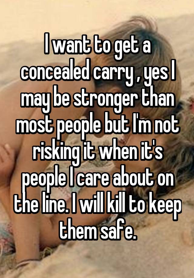 I want to get a concealed carry , yes I may be stronger than most people but I'm not risking it when it's people I care about on the line. I will kill to keep them safe.