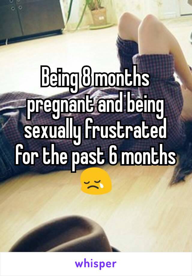 Being 8 months pregnant and being sexually frustrated for the past 6 months 😢