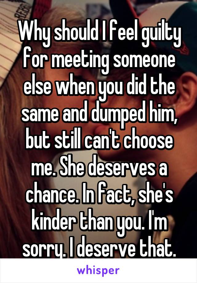 Why should I feel guilty for meeting someone else when you did the same and dumped him, but still can't choose me. She deserves a chance. In fact, she's kinder than you. I'm sorry. I deserve that.