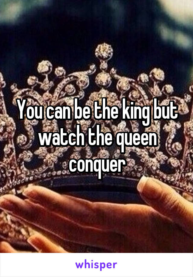 You can be the king but watch the queen conquer