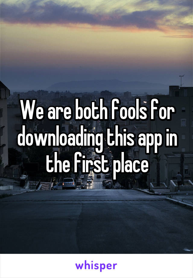 We are both fools for downloading this app in the first place