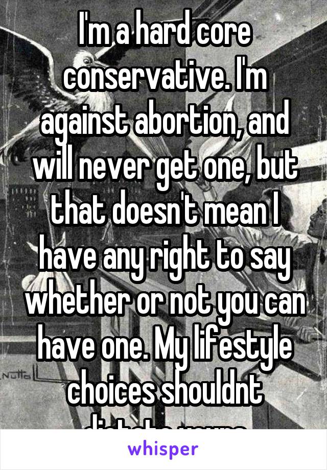I'm a hard core conservative. I'm against abortion, and will never get one, but that doesn't mean I have any right to say whether or not you can have one. My lifestyle choices shouldnt dictate yours