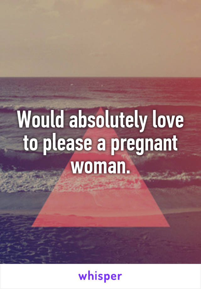 Would absolutely love to please a pregnant woman.