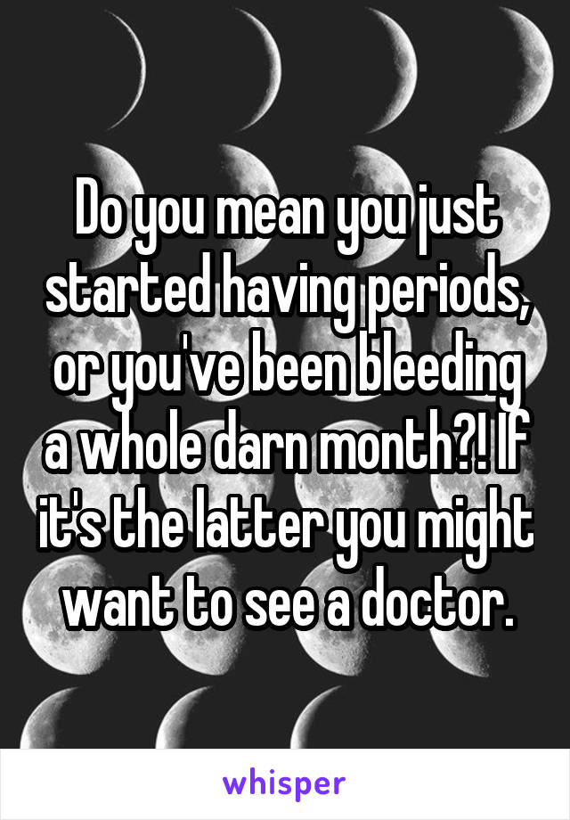 Do you mean you just started having periods, or you've been bleeding a whole darn month?! If it's the latter you might want to see a doctor.