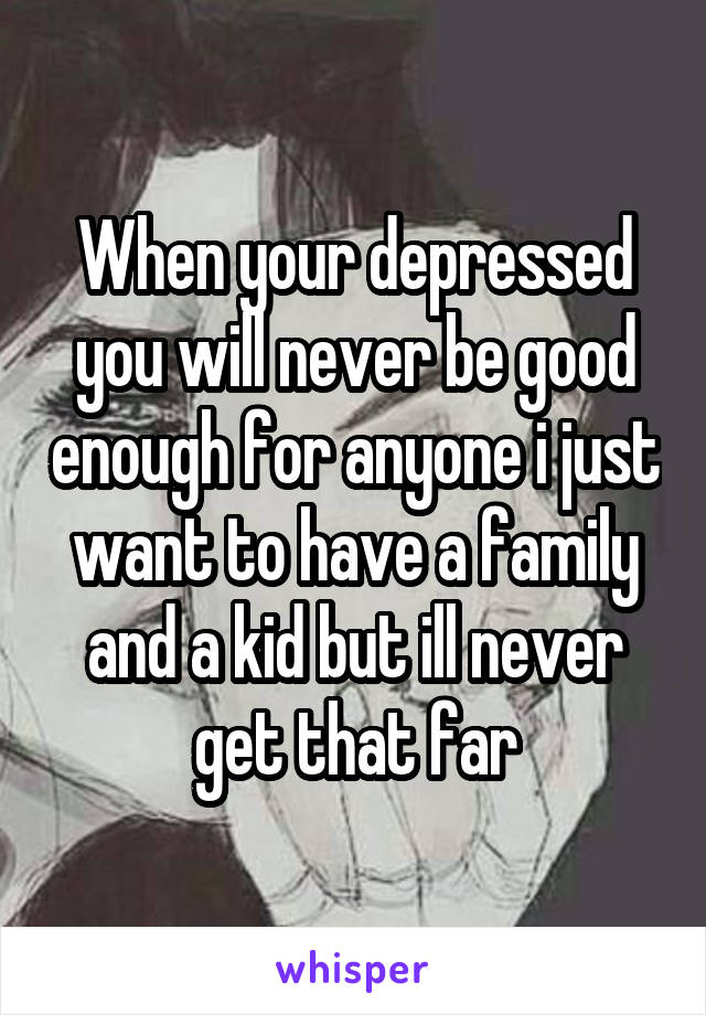 When your depressed you will never be good enough for anyone i just want to have a family and a kid but ill never get that far