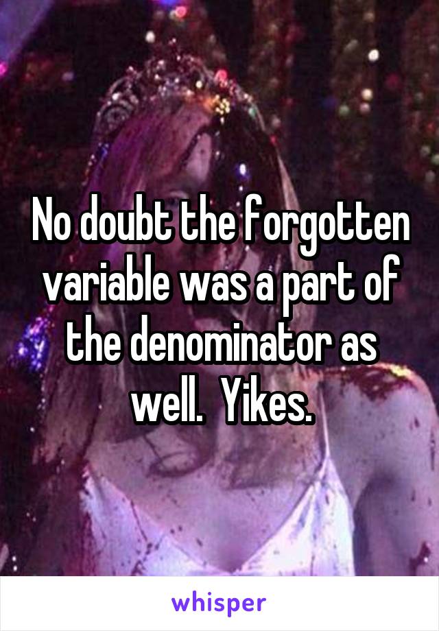 No doubt the forgotten variable was a part of the denominator as well.  Yikes.