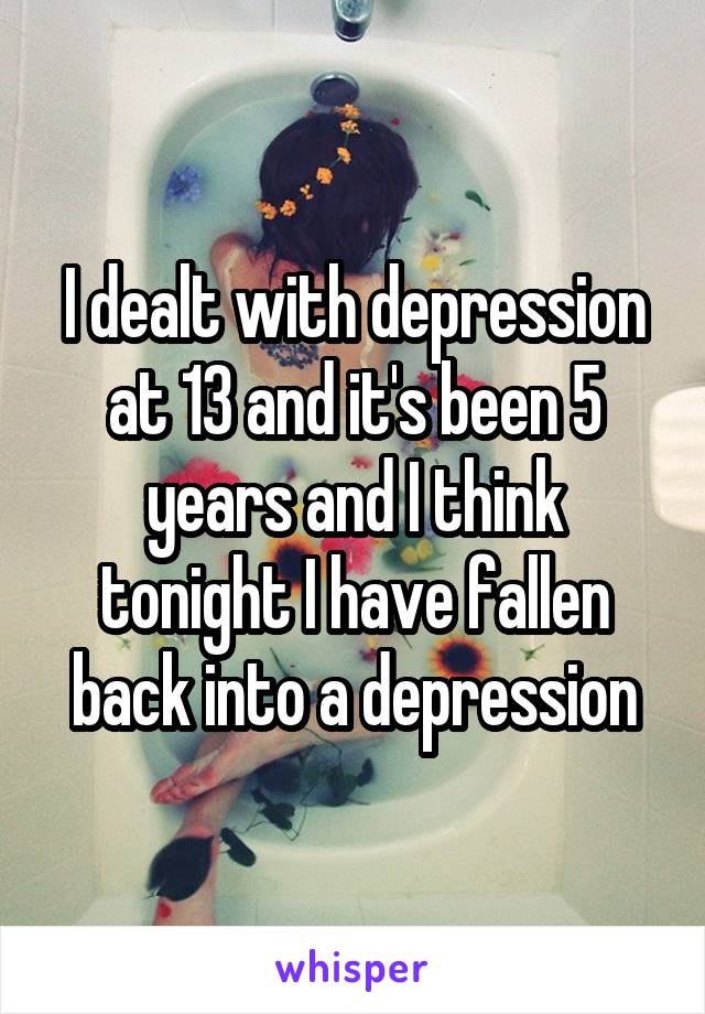 I dealt with depression at 13 and it's been 5 years and I think tonight I have fallen back into a depression