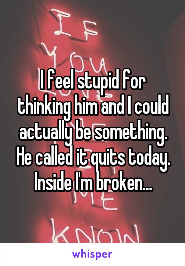 I feel stupid for thinking him and I could actually be something. He called it quits today. Inside I'm broken...