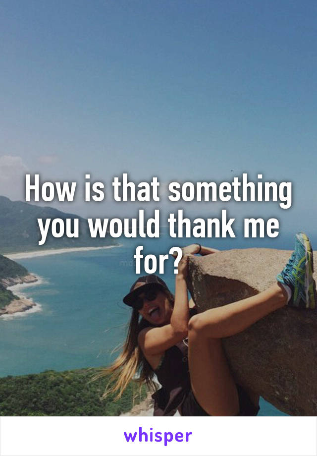 How is that something you would thank me for?