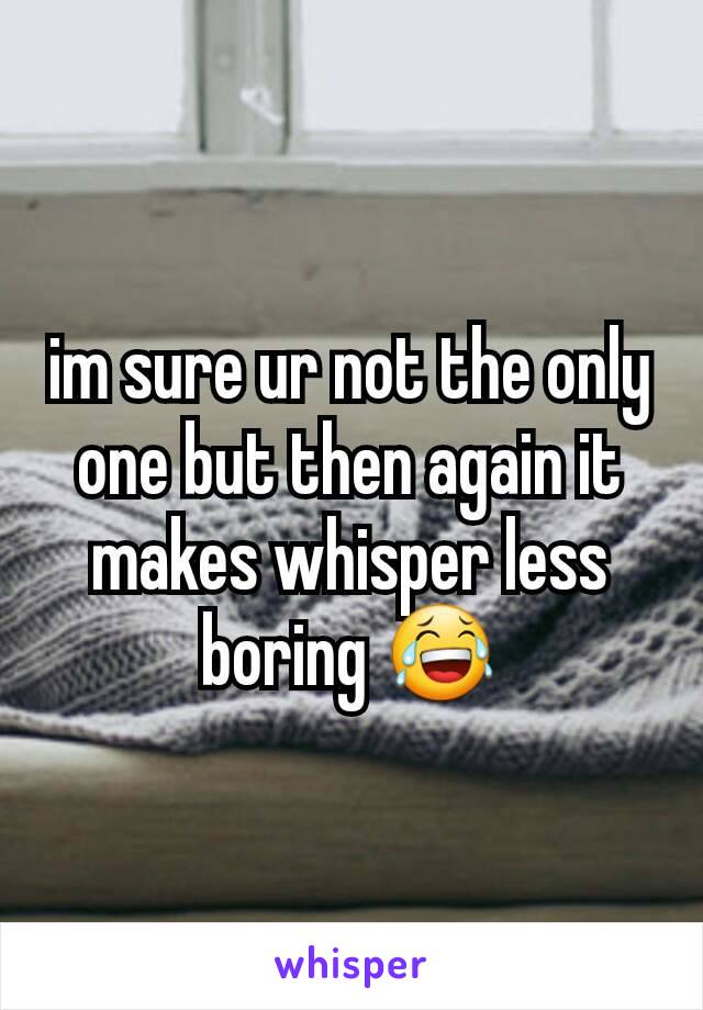 im sure ur not the only one but then again it makes whisper less boring 😂