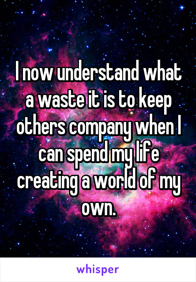 I now understand what a waste it is to keep others company when I can spend my life creating a world of my own.