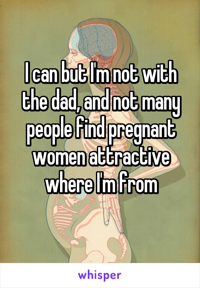I can but I'm not with the dad, and not many people find pregnant women attractive where I'm from
