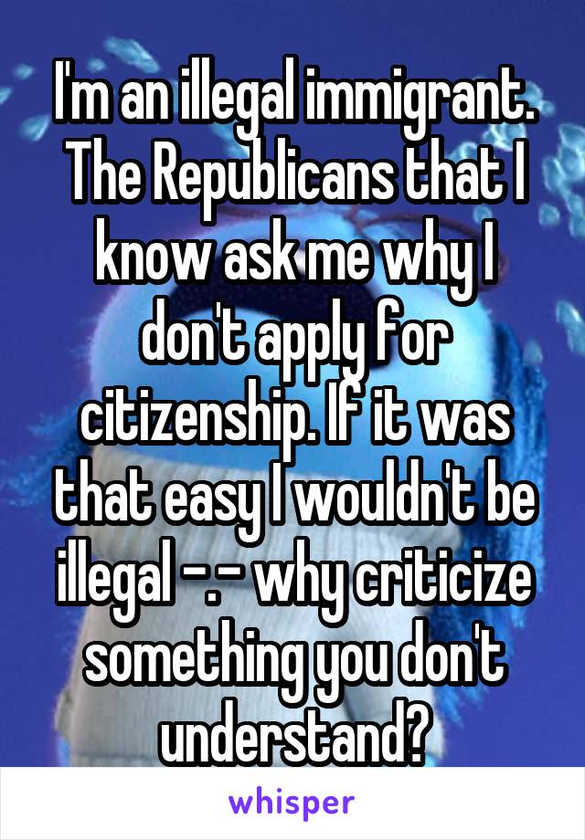 I'm an illegal immigrant. The Republicans that I know ask me why I don't apply for citizenship. If it was that easy I wouldn't be illegal -.- why criticize something you don't understand?
