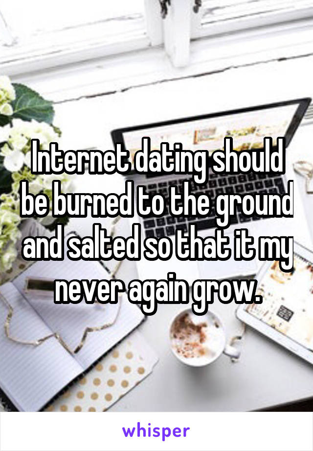 Internet dating should be burned to the ground and salted so that it my never again grow.