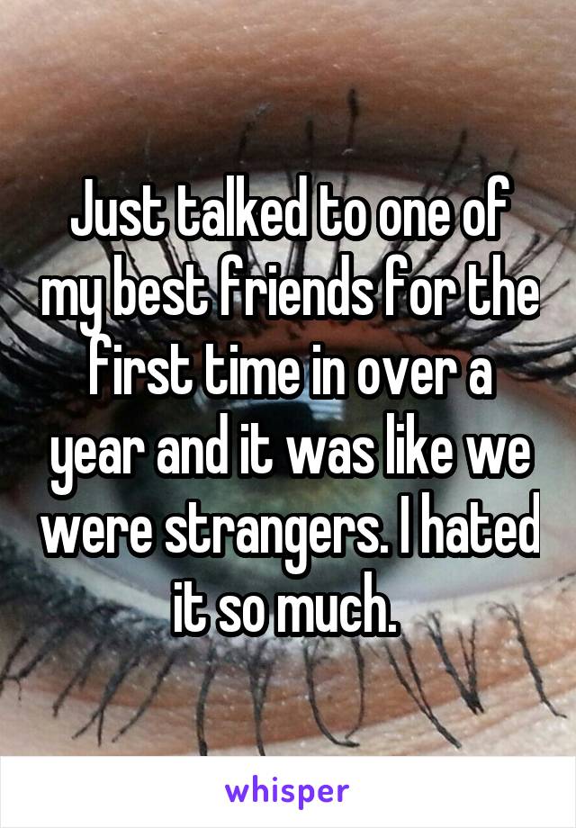 Just talked to one of my best friends for the first time in over a year and it was like we were strangers. I hated it so much. 