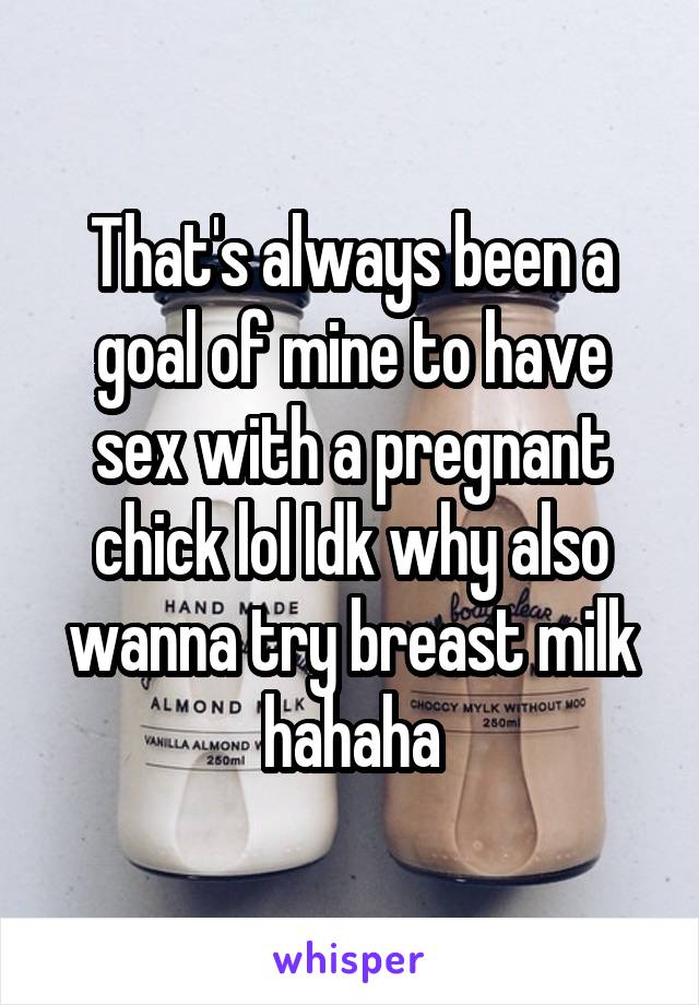 That's always been a goal of mine to have sex with a pregnant chick lol Idk why also wanna try breast milk hahaha