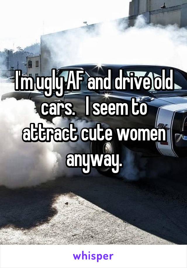 I'm ugly AF and drive old cars.   I seem to attract cute women anyway.
