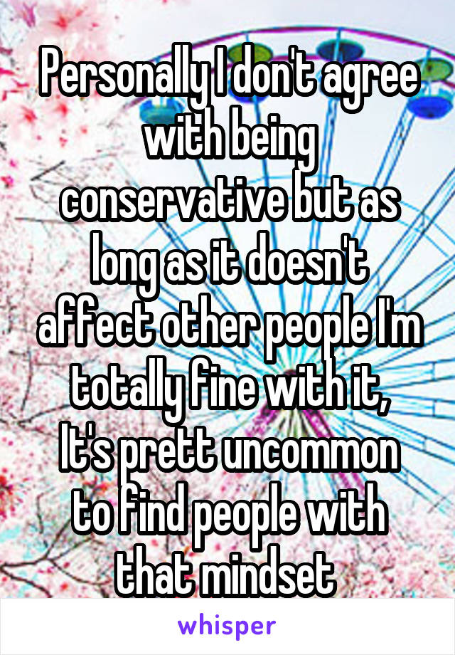 Personally I don't agree with being conservative but as long as it doesn't affect other people I'm totally fine with it,
It's prett uncommon to find people with that mindset 