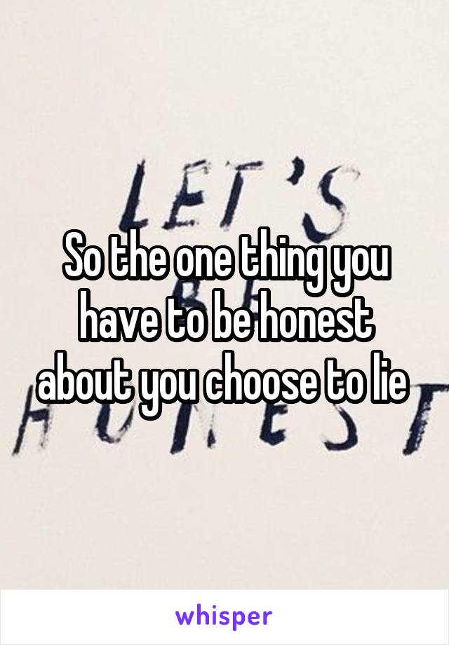 So the one thing you have to be honest about you choose to lie 