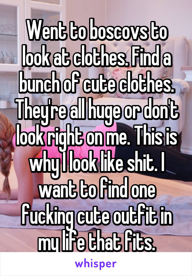 Went to boscovs to look at clothes. Find a bunch of cute clothes. They're all huge or don't look right on me. This is why I look like shit. I want to find one fucking cute outfit in my life that fits.