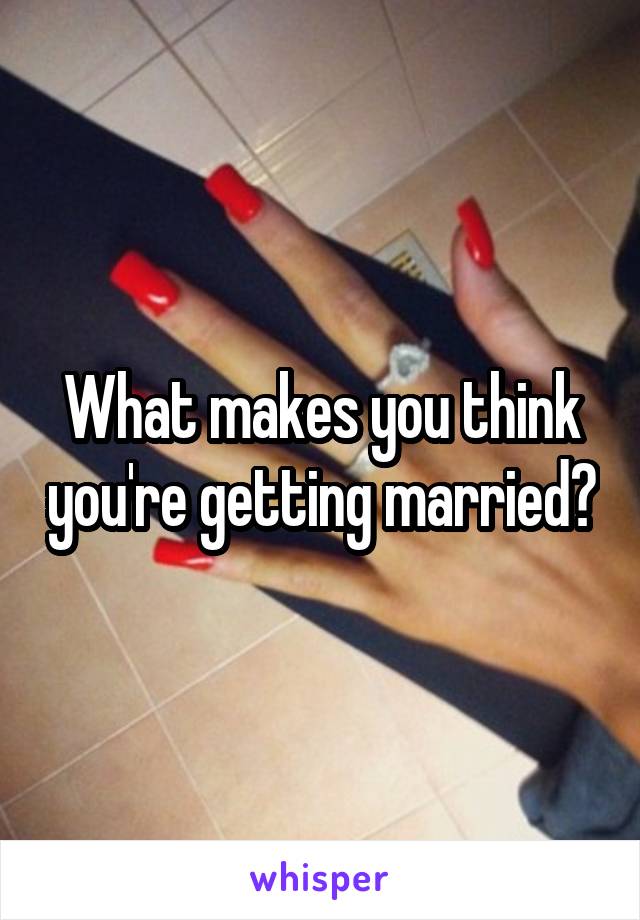 What makes you think you're getting married?