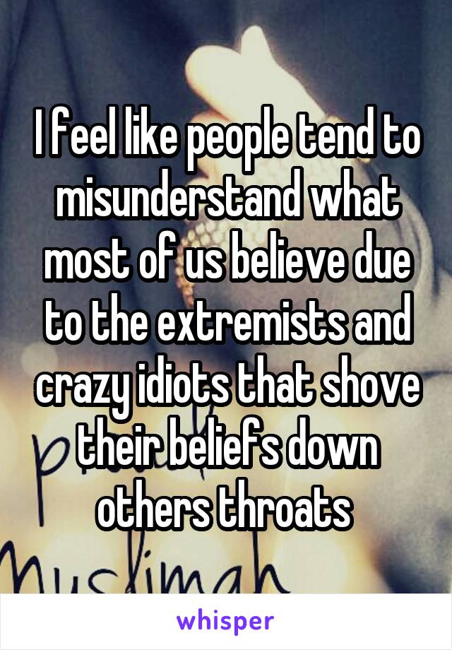 I feel like people tend to misunderstand what most of us believe due to the extremists and crazy idiots that shove their beliefs down others throats 